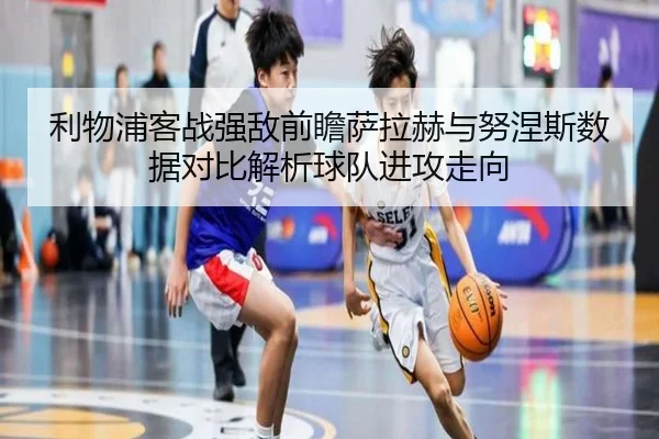 利物浦客战强敌前瞻萨拉赫与努涅斯数据对比解析球队进攻走向